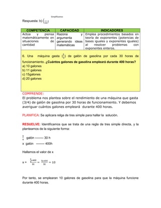 Respuesta: b)
COMPETENCIA CAPACIDAD INDICADORES
Actúa y piensa
matemáticamente en
situaciones de
cantidad
Razona y
argumenta
generando ideas
matemáticas
Emplea procedimientos basados en
teoría de exponentes (potencias de
bases iguales y exponentes iguales)
al resolver problemas con
exponentes enteros.
6. Una máquina gasta ( ) de galón de gasolina por cada 30 horas de
funcionamiento. ¿Cuántos galones de gasolina empleará durante 400 horas?
a) 10 galones
b) 11 galones
c) 15galones
d) 20 galones
COMPRENDE:
El problema nos plantea sobre el rendimiento de una máquina que gasta
(3/4) de galón de gasolina por 30 horas de funcionamiento. Y debemos
averiguar cuántos galones empleará durante 400 horas.
PLANIFICA: Se aplicara relga de tres simple para hallar la solución.
RESUELVE: Identificamos que se trata de una regla de tres simple directa, y la
planteamos de la siguiente forma:
galón -------- 30 h
x galón -------- 400h
Hallamos el valor de x
x =
Por tanto, se emplearan 10 galones de gasolina para que la máquina funcione
durante 400 horas.
Simplificamos
 
