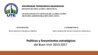 UNIVERSIDAD TECNOLÓGICA EQUINOCCIAL
SISTEMA DE EDUCACIÓN A DISTANCIA
LICENCIATURA EN CIENCIAS DE LA EDUCACIÓN
MENCIÓN ADMINISTRACIÓN EDUCATIVA
ESTUDIANTE:
RITAARACELY MURILLO MESIA
CATEDRÁTICO:
MGS. REMACHE BUNCI MANUEL GONZALO
Políticas y lineamientos estratégicos
del Buen Vivir 2013-2017
 