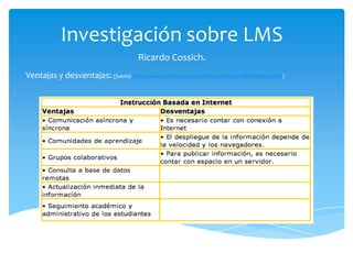 Investigación sobre LMS
                                       Ricardo Cossich.
Ventajas y desventajas: (fuente http://www.revista.unam.mx/vol.5/num10/art66/art66pp1.htm)
 