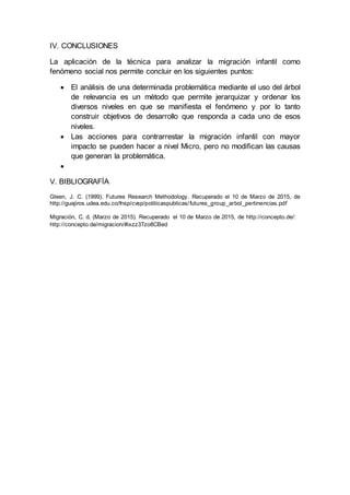 IV. CONCLUSIONES
La aplicación de la técnica para analizar la migración infantil como
fenómeno social nos permite concluir en los siguientes puntos:
 El análisis de una determinada problemática mediante el uso del árbol
de relevancia es un método que permite jerarquizar y ordenar los
diversos niveles en que se manifiesta el fenómeno y por lo tanto
construir objetivos de desarrollo que responda a cada uno de esos
niveles.
 Las acciones para contrarrestar la migración infantil con mayor
impacto se pueden hacer a nivel Micro, pero no modifican las causas
que generan la problemática.

V. BIBLIOGRAFÍA
Gleen, J. C. (1999). Futures Research Methodology. Recuperado el 10 de Marzo de 2015, de
http://guajiros.udea.edu.co/fnsp/cvsp/politicaspublicas/futures_group_arbol_pertinencias.pdf
Migración, C. d. (Marzo de 2015). Recuperado el 10 de Marzo de 2015, de http://concepto.de/:
http://concepto.de/migracion/#ixzz3Tzo8CBed
 