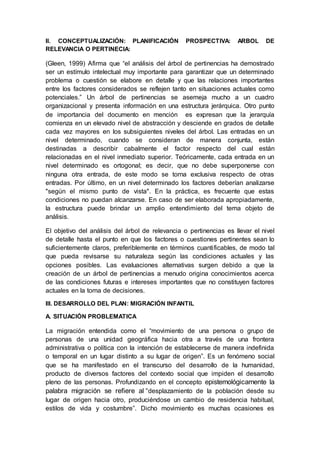 II. CONCEPTUALIZACIÓN: PLANIFICACIÓN PROSPECTIVA: ARBOL DE
RELEVANCIA O PERTINECIA:
(Gleen, 1999) Afirma que “el análisis del árbol de pertinencias ha demostrado
ser un estímulo intelectual muy importante para garantizar que un determinado
problema o cuestión se elabore en detalle y que las relaciones importantes
entre los factores considerados se reflejen tanto en situaciones actuales como
potenciales.” Un árbol de pertinencias se asemeja mucho a un cuadro
organizacional y presenta información en una estructura jerárquica. Otro punto
de importancia del documento en mención es expresan que la jerarquía
comienza en un elevado nivel de abstracción y desciende en grados de detalle
cada vez mayores en los subsiguientes niveles del árbol. Las entradas en un
nivel determinado, cuando se consideran de manera conjunta, están
destinadas a describir cabalmente el factor respecto del cual están
relacionadas en el nivel inmediato superior. Teóricamente, cada entrada en un
nivel determinado es ortogonal; es decir, que no debe superponerse con
ninguna otra entrada, de este modo se torna exclusiva respecto de otras
entradas. Por último, en un nivel determinado los factores deberían analizarse
"según el mismo punto de vista". En la práctica, es frecuente que estas
condiciones no puedan alcanzarse. En caso de ser elaborada apropiadamente,
la estructura puede brindar un amplio entendimiento del tema objeto de
análisis.
El objetivo del análisis del árbol de relevancia o pertinencias es llevar el nivel
de detalle hasta el punto en que los factores o cuestiones pertinentes sean lo
suficientemente claros, preferiblemente en términos cuantificables, de modo tal
que pueda revisarse su naturaleza según las condiciones actuales y las
opciones posibles. Las evaluaciones alternativas surgen debido a que la
creación de un árbol de pertinencias a menudo origina conocimientos acerca
de las condiciones futuras e intereses importantes que no constituyen factores
actuales en la toma de decisiones.
III. DESARROLLO DEL PLAN: MIGRACIÓN INFANTIL
A. SITUACIÓN PROBLEMATICA
La migración entendida como el “movimiento de una persona o grupo de
personas de una unidad geográfica hacia otra a través de una frontera
administrativa o política con la intención de establecerse de manera indefinida
o temporal en un lugar distinto a su lugar de origen”. Es un fenómeno social
que se ha manifestado en el transcurso del desarrollo de la humanidad,
producto de diversos factores del contexto social que impiden el desarrollo
pleno de las personas. Profundizando en el concepto epistemológicamente la
palabra migración se refiere al “desplazamiento de la población desde su
lugar de origen hacia otro, produciéndose un cambio de residencia habitual,
estilos de vida y costumbre”. Dicho movimiento es muchas ocasiones es
 