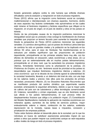 forzado generando peligros contra la vida humana que enfrenta diversas
dificultades como la exclusión y marginación en todo el proceso migratorio.
Flores (2012) afirma que la migración como fenómeno social es complejo,
multidimensional e interrelacionado con diversos aspectos. Asimismo, dentro
de esos aspectos hay factores contextuales más aproximativos en los cuales
está inmerso el fenómeno migratorio y factores específicos que influyen en la
migración, en el país de origen, en el país de destino y otros en los países en
tránsito.
Dentro de las principales causas de la migración podríamos mencionar la
desigualdad social que es producto o trae consigo la manifestación de diversas
variables que propician un terreno fecundo para aumentar la inequidad social.
Desde la perspectiva de Flores (2012) podemos mencionar las siguientes
variables: (1) cambios demográficos, que en países de América Latina este tipo
de cambios ha sido en grandes niveles y la población se ha duplicado en los
últimos 50 años, para el caso de Honduras “las transformaciones en la
estructura por edades significaron que las proporciones de población
dependiente, principalmente en las primeras edades fuera muy alta, con los
efectos de demandas en educación, salud, económicas y otras áreas. (2) La
pobreza que es extremadamente alta en muchos países latinoamericanos,
principalmente en el área rural, que ha aumentado los procesos migratorios
internos, fomentando fenómenos como la urbanización de la pobreza, (3)
Problemas de Empleo, es otro fenómeno social de prioridad en los países no
desarrollados que impulsan fenómenos migratorios internos y externos, (4)
crisis económica que en la década de los ochenta agravó la vulnerabilidad de
la sociedad hondureña, llevando a un deterioro del nivel de vida, con una baja
de los salarios reales y precios más altos para los productos de primera
necesidad, provocando inflación, (5) los Desastres Naturales Recurrentes que
se manifiestan producto del cambio climático que experimenta nuestra
sociedad, amenazando la seguridad alimentaria, debido a que la mayor parte
de cultivos del país son de subsistencia y utiliza tecnologías convencionales,
(6) Violencia, narcotráfico y crimen organizado, que es otro fenómeno social
que afecta a los países latinoamericanos, el cual provoca miles de
desplazamientos forzosos que obliga a la población migrar, (7) Consolidación
del Modelo Neoliberalismo mediante la aplicación de medidas económicas con
reiterados ajustes, aumentos de las tarifas de servicios públicos, mayor
endeudamiento externo e interno, contracción de los salarios, acelerada
depreciación de la moneda, nuevas tasas e impuestos, concesión y
privatización de empresas públicas.
Todos estos factores afectan el desarrollo pleno de la sociedad, por lo que los
individuos en busca de satisfacer aspiraciones personales migran de sus
países a otros que pueden mejorar sus condiciones aunque se vean expuestos
a altos niveles de riesgo en todo el proceso migratorio.
 