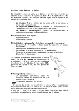Contexto Latino América y el Caribe
La migración en América Latina y el Caribe es un fenómeno creciente, se
alimenta de las persistentes desigualdades, de la falta de oportunidades y de
las tensiones sociales. Las personas deciden migrar con la esperanza de
mejorar sus niveles de vida.
• La Migración Interna- primero de las zonas rurales a las urbanas y
ahora entre centros urbanos.
• La Migración Intra-Regional- 3 millones de latinoamericanos y
caribeños han migrado a otros países dentro de la región.
• La Migración internacional-18 millones de latinoamericanos y
caribeños se encuentran en Estados Unidos.
Principales motivos para migrar:
• Migrantes políticos.
• Migrantes económicos.
Multiplicidad de motivos del crecimiento de la migración internacional
• Envejecimiento demográfico y bajas tasas de fecundidad en países
desarrollados.
• Remuneración del empleo 5 veces superior.
• Reducciones en el costo de transporte y la comunicación.
• Presencia de redes sociales y enclaves de migrantes en el destino.
• El beneficio de las remesas.
190 millones de migrantes internacionales en todo el
mundo, de ellos, 25 millones son latinoamericanos
y caribeños. 11.5 y 12 millones de inmigrantes
irregulares viven en EE.UU., de los cuales 56%
provienen de México y 22% de otros países de
América Latina.
Niñez migrante no acompañada
• La percepción generalizada sobre la
migración infantil no acompañada es que
sucede excepcionalmente.
• No hay datos suficientes, sin embargo:
- 2007-
- El número de eventos de repatriación de niñas, niños y adolescentes
mexicanos creció de 7,100 en 2003 a 35, 546 en 2007, de los cuales casi la
mitad viajaba sin compañía y el 73% eran hombres.
- Más de 5, 983 niños, niñas y adolescentes centroamericanos fueron
repatriados a sus países de origen desde la frontera sur de México. 1
1 Instituto Nacional deMigraciones-México
 