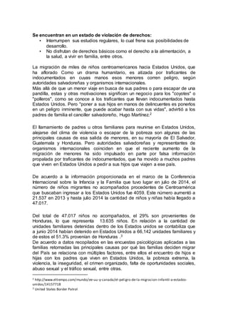 Se encuentran en un estado de violación de derechos:
• Interrumpen sus estudios regulares, lo cual frena sus posibilidades de
desarrollo.
• No disfrutan de derechos básicos como el derecho a la alimentación, a
la salud, a vivir en familia, entre otros.
La migración de miles de niños centroamericanos hacia Estados Unidos, que
ha aflorado Como un drama humanitario, es atizada por traficantes de
indocumentados en cuyas manos esos menores corren peligro, según
autoridades salvadoreñas y organismos internacionales.
Más allá de que un menor viaje en busca de sus padres o para escapar de una
pandilla, estas y otras motivaciones significan un negocio para los "coyotes" o
"polleros", como se conoce a los traficantes que llevan indocumentados hasta
Estados Unidos. Pero "poner a sus hijos en manos de delincuentes es ponerlos
en un peligro inminente, que puede acabar hasta con sus vidas", advirtió a los
padres de familia el canciller salvadoreño, Hugo Martínez.2
El llamamiento de padres u otros familiares para reunirse en Estados Unidos,
alejarse del clima de violencia o escapar de la pobreza son algunas de las
principales causas de esa salida de menores, en su mayoría de El Salvador,
Guatemala y Honduras. Pero autoridades salvadoreñas y representantes de
organismos internacionales coinciden en que el reciente aumento de la
migración de menores ha sido impulsado en parte por falsa información
propalada por traficantes de indocumentados, que ha movido a muchos padres
que viven en Estados Unidos a pedir a sus hijos que viajen a ese país.
De acuerdo a la información proporcionada en el marco de la Conferencia
Internacional sobre la Infancia y la Familia que tuvo lugar en julio de 2014, el
número de niños migrantes no acompañados procedentes de Centroamérica
que buscaban ingresar a los Estados Unidos fue 4059. Este número aumentó a
21.537 en 2013 y hasta julio 2014 la cantidad de niños y niñas había llegado a
47.017.
Del total de 47.017 niños no acompañados, el 29% son provenientes de
Honduras, lo que representa 13.635 niños. En relación a la cantidad de
unidades familiares detenidas dentro de los Estados unidos se contabiliza que
a junio 2014 habían detenido en Estados Unidos a 66,142 unidades familiares y
de estos el 51.3% provenían de Honduras .3
De acuerdo a datos recopilados en las encuestas psicológicas aplicadas a las
familias retornadas las principales causas por qué las familias deciden migrar
del País se relaciona con múltiples factores, entre ellos el encuentro de hijos e
hijas con los padres que viven en Estados Unidos, la pobreza extrema, la
violencia, la inseguridad, el crimen organizado, falta de oportunidades sociales,
abuso sexual y el tráfico sexual, entre otras.
2 http://www.eltiempo.com/mundo/ee-uu-y-canada/el-peligro-de-la-migracion-infantil-a-estados-
unidos/14157718
3 United States Border Patrol
 