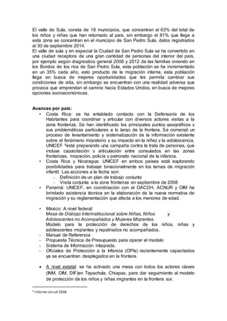 El valle de Sula, consta de 18 municipios, que concentran el 63% del total de
los niños y niñas que han retornado al país, sin embargo el 81% que llega a
esta zona se concentran en el municipio de San Pedro Sula, datos registrados
al 30 de septiembre 2014.
El valle de sula y en especial la Ciudad de San Pedro Sula se ha convertido en
una ciudad receptora de una gran cantidad de personas del interior del país,
por ejemplo según diagnostico general 2008 y 2012 de las familias viviendo en
los Bordos de los ríos de San Pedro Sula, esta población se ha incrementado
en un 35% cada año, esto producto de la migración interna, esta población
llega en busca de mejores oportunidades que les permita cambiar sus
condiciones de vida, sin embargo se encuentran con una realidad adversa que
provoca que emprendan el camino hacia Estados Unidos, en busca de mejores
opciones socioeconómicas.
Avances por país:
• Costa Rica: se ha entablado contacto con la Defensoría de los
Habitantes para coordinar y articular con diversos actores visitas a la
zona fronteriza. Se han identificado los principales puntos geográficos y
sus problemáticas particulares a lo largo de la frontera. Se comenzó un
proceso de levantamiento y sistematización de la información existente
sobre el fenómeno migratorio y su impacto en la niñez y la adolescencia.
UNICEF 4está preparando una campaña contra la trata de personas, que
incluye capacitación y articulación entre consulados en las zonas
fronterizas, migración, policía y patronato nacional de la infancia.
• Costa Rica y Nicaragua: UNICEF en ambos países está explorando
posibilidades para trabajar binacionalmente en los temas de migración
infantil. Las acciones a la fecha son:
– Definición de un plan de trabajo conjunto
– Visita conjunta a la zona fronteriza en septiembre de 2008
• Panamá: UNICEF, en coordinación con el OACDH, ACNUR y OIM ha
brindado asistencia técnica en la elaboración de la nueva normativa de
migración y su reglamentación que afecta a los menores de edad.
• México: A nivel federal:
Mesa de Diálogo Interinstitucional sobre Niñas, Niños y
Adolescentes no Acompañados y Mujeres Migrantes.
Modelo para la protección de derechos de los niños, niñas y
adolescentes migrantes y repatriados no acompañados.
- Manual de Referencia
- Propuesta Técnica de Presupuesto para operar el modelo
- Sistema de Información integrada.
- Oficiales de Protección a la Infancia (OPIs) recientemente capacitados
ya se encuentran desplegados en la frontera.
 A nivel estatal: se ha activado una mesa con todos los actores claves
(INM, OIM, DIF)en Tapachula, Chiapas, para dar seguimiento al modelo
de protección de los niños y niñas migrantes en la frontera sur.
4 Informe Unicef 2008
 