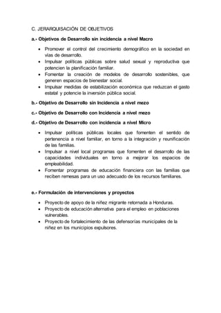 C. JERARQUISACIÓN DE OBJETIVOS
a.- Objetivos de Desarrollo sin incidencia a nivel Macro
 Promover el control del crecimiento demográfico en la sociedad en
vías de desarrollo.
 Impulsar políticas públicas sobre salud sexual y reproductiva que
potencien la planificación familiar.
 Fomentar la creación de modelos de desarrollo sostenibles, que
generen espacios de bienestar social.
 Impulsar medidas de estabilización económica que reduzcan el gasto
estatal y potencie la inversión pública social.
b.- Objetivo de Desarrollo sin Incidencia a nivel mezo
c.- Objetivo de Desarrollo con Incidencia a nivel mezo
d.- Objetivo de Desarrollo con incidencia a nivel Micro
 Impulsar políticas públicas locales que fomenten el sentido de
pertenencia a nivel familiar, en torno a la integración y reunificación
de las familias.
 Impulsar a nivel local programas que fomenten el desarrollo de las
capacidades individuales en torno a mejorar los espacios de
empleabilidad.
 Fomentar programas de educación financiera con las familias que
reciben remesas para un uso adecuado de los recursos familiares.
e.- Formulación de intervenciones y proyectos
 Proyecto de apoyo de la niñez migrante retornada a Honduras.
 Proyecto de educación alternativa para el empleo en poblaciones
vulnerables.
 Proyecto de fortalecimiento de las defensorías municipales de la
niñez en los municipios expulsores.
 