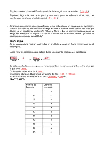 Si quiere conocer primero el Estadio Mansiche debe seguir las coordenadas (_-3 ;_1_)
Si primero llega a la casa de su primo y toma como punto de referencia dicha casa. Las
coordenadas para llegar al estadio sería (_- 7_;_- 2 _)
4. Sara tiene que exponer sobre geografía por lo que debe dibujar un mapa para su exposición.
El dibujo que tiene se encuentra en una hoja de 20cm x 15cm en forma vertical y lo tiene que
dibujar en un papelógrafo de tamaño 100cm x 70cm. ¿Qué se recomendaría para que su
dibujo sea semejante al original? ¿Cuál es la escala que se debería utilizar? ¿Cuánto de
espacio le debe sobrar para el título?
RESOLUCIÓN:
Se le recomendaría realizar cuadrículas en el dibujo y luego en forma proporcional en el
papelógrafo.
Luego mirar las proporciones de la hoja donde se encuentra el dibujo y el papelógrafo
De estos resultados se escogerá convenientemente el menor número entero entre ellos, por
lo que sería _4,66_
Por lo que la escala sería de 1:_4,66_
Entonces la altura del dibujo tendrá un tamaño de 20 x _4,66_ = _93,2cm_
Por lo tanto tendrá un espacio de 100cm – _93,2cm_ = _6,8cm
PRACTICAMOS:
Número de
Pregunta
Clave de
respuesta
1 b
4 c
5 b
8 a
9 d
10 c
11 b
12 b
13 c
14 a
15 c
 