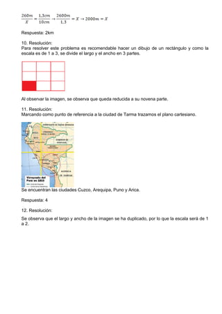 Respuesta: 2km
10. Resolución:
Para resolver este problema es recomendable hacer un dibujo de un rectángulo y como la
escala es de 1 a 3, se divide el largo y el ancho en 3 partes.
Al observar la imagen, se observa que queda reducida a su novena parte.
11. Resolución:
Marcando como punto de referencia a la ciudad de Tarma trazamos el plano cartesiano.
Se encuentran las ciudades Cuzco, Arequipa, Puno y Arica.
Respuesta: 4
12. Resolución:
Se observa que el largo y ancho de la imagen se ha duplicado, por lo que la escala será de 1
a 2.
 