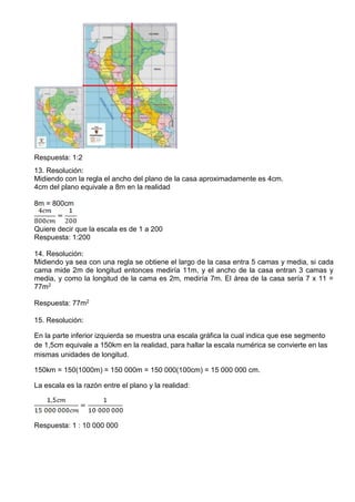 Respuesta: 1:2
13. Resolución:
Midiendo con la regla el ancho del plano de la casa aproximadamente es 4cm.
4cm del plano equivale a 8m en la realidad
8m = 800cm
Quiere decir que la escala es de 1 a 200
Respuesta: 1:200
14. Resolución:
Midiendo ya sea con una regla se obtiene el largo de la casa entra 5 camas y media, si cada
cama mide 2m de longitud entonces mediría 11m, y el ancho de la casa entran 3 camas y
media, y como la longitud de la cama es 2m, mediría 7m. El área de la casa sería 7 x 11 =
77m2
Respuesta: 77m2
15. Resolución:
En la parte inferior izquierda se muestra una escala gráfica la cual indica que ese segmento
de 1,5cm equivale a 150km en la realidad, para hallar la escala numérica se convierte en las
mismas unidades de longitud.
150km = 150(1000m) = 150 000m = 150 000(100cm) = 15 000 000 cm.
La escala es la razón entre el plano y la realidad:
Respuesta: 1 : 10 000 000
 