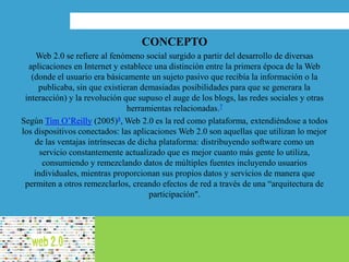 CONCEPTO
Web 2.0 se refiere al fenómeno social surgido a partir del desarrollo de diversas
aplicaciones en Internet y establece una distinción entre la primera época de la Web
(donde el usuario era básicamente un sujeto pasivo que recibía la información o la
publicaba, sin que existieran demasiadas posibilidades para que se generara la
interacción) y la revolución que supuso el auge de los blogs, las redes sociales y otras
herramientas relacionadas.7​
Según Tim O’Reilly (2005)8​, Web 2.0 es la red como plataforma, extendiéndose a todos
los dispositivos conectados: las aplicaciones Web 2.0 son aquellas que utilizan lo mejor
de las ventajas intrínsecas de dicha plataforma: distribuyendo software como un
servicio constantemente actualizado que es mejor cuanto más gente lo utiliza,
consumiendo y remezclando datos de múltiples fuentes incluyendo usuarios
individuales, mientras proporcionan sus propios datos y servicios de manera que
permiten a otros remezclarlos, creando efectos de red a través de una “arquitectura de
participación".
 