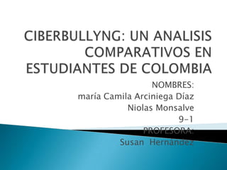 CIBERBULLYNG: UN ANALISIS COMPARATIVOS EN ESTUDIANTES DE COLOMBIA NOMBRES: maría Camila Arciniega Díaz Niolas Monsalve 9-1 PROFESORA: Susan  Hernández 