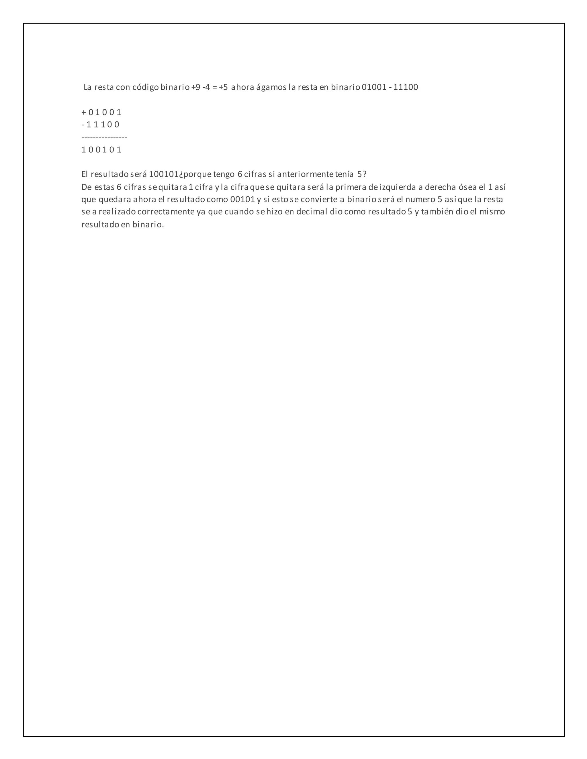 La resta con código binario +9 -4 = +5 ahora ágamos la resta en binario 01001 - 11100
+ 0 1 0 0 1
- 1 1 1 0 0
----------------
1 0 0 1 0 1
El resultado será 100101¿porque tengo 6 cifras si anteriormentetenía 5?
De estas 6 cifras sequitara1 cifra y la cifraquese quitara será la primera deizquierda a derecha ósea el 1 así
que quedara ahora el resultado como 00101 y si esto se convierte a binario será el numero 5 así que la resta
se a realizado correctamente ya que cuando sehizo en decimal dio como resultado 5 y también dio el mismo
resultado en binario.
 