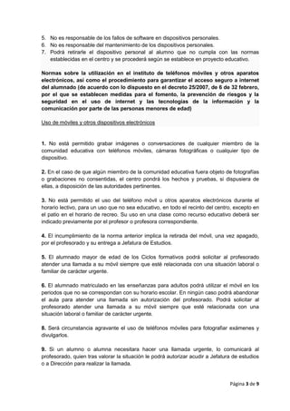 Página 3 de 9
5. No es responsable de los fallos de software en dispositivos personales.
6. No es responsable del mantenimiento de los dispositivos personales.
7. Podrá retirarle el dispositivo personal al alumno que no cumpla con las normas
establecidas en el centro y se procederá según se establece en proyecto educativo.
Normas sobre la utilización en el instituto de teléfonos móviles y otros aparatos
electrónicos, así como el procedimiento para garantizar el acceso seguro a internet
del alumnado (de acuerdo con lo dispuesto en el decreto 25/2007, de 6 de 32 febrero,
por el que se establecen medidas para el fomento, la prevención de riesgos y la
seguridad en el uso de internet y las tecnologías de la información y la
comunicación por parte de las personas menores de edad)
Uso de móviles y otros dispositivos electrónicos
1. No está permitido grabar imágenes o conversaciones de cualquier miembro de la
comunidad educativa con teléfonos móviles, cámaras fotográficas o cualquier tipo de
dispositivo.
2. En el caso de que algún miembro de la comunidad educativa fuera objeto de fotografías
o grabaciones no consentidas, el centro pondrá los hechos y pruebas, si dispusiera de
ellas, a disposición de las autoridades pertinentes.
3. No está permitido el uso del teléfono móvil u otros aparatos electrónicos durante el
horario lectivo, para un uso que no sea educativo, en todo el recinto del centro, excepto en
el patio en el horario de recreo. Su uso en una clase como recurso educativo deberá ser
indicado previamente por el profesor o profesora correspondiente.
4. El incumplimiento de la norma anterior implica la retirada del móvil, una vez apagado,
por el profesorado y su entrega a Jefatura de Estudios.
5. El alumnado mayor de edad de los Ciclos formativos podrá solicitar al profesorado
atender una llamada a su móvil siempre que esté relacionada con una situación laboral o
familiar de carácter urgente.
6. El alumnado matriculado en las enseñanzas para adultos podrá utilizar el móvil en los
periodos que no se correspondan con su horario escolar. En ningún caso podrá abandonar
el aula para atender una llamada sin autorización del profesorado. Podrá solicitar al
profesorado atender una llamada a su móvil siempre que esté relacionada con una
situación laboral o familiar de carácter urgente.
8. Será circunstancia agravante el uso de teléfonos móviles para fotografiar exámenes y
divulgarlos.
9. Si un alumno o alumna necesitara hacer una llamada urgente, lo comunicará al
profesorado, quien tras valorar la situación le podrá autorizar acudir a Jefatura de estudios
o a Dirección para realizar la llamada.
 