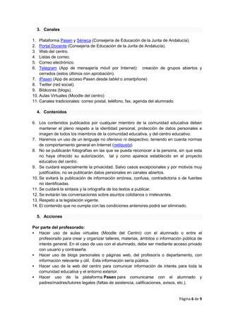 Página 6 de 9
3. Canales
1. Plataforma Pasen y Séneca (Consejería de Educación de la Junta de Andalucía).
2. Portal Docente (Consejería de Educación de la Junta de Andalucía).
3. Web del centro.
4. Listas de correo.
5. Correo electrónico.
6. Telegram (App de mensajería móvil por Internet): creación de grupos abiertos y
cerrados (estos últimos con aprobación).
7. iPasen (App de acceso Pasen desde tablet o smartphone)
8. Twitter (red social).
9. Bitácoras (blogs).
10. Aulas Virtuales (Moodle del centro)
11. Canales tradicionales: correo postal, teléfono, fax, agenda del alumnado.
4. Contenidos
6. Los contenidos publicados por cualquier miembro de la comunidad educativa deben
mantener el pleno respeto a la identidad personal, protección de datos personales e
imagen de todos los miembros de la comunidad educativa, y del centro educativo.
7. Haremos un uso de un lenguaje no ofensivo ni despectivo, teniendo en cuenta normas
de comportamiento general en Internet (netiqueta)
8. No se publicarán fotografías en las que se pueda reconocer a la persona, sin que esta
no haya ofrecido su autorización, tal y como aparece establecido en el proyecto
educativo del centro.
9. Se cuidará especialmente la privacidad. Salvo casos excepcionales y por motivos muy
justificados, no se publicarán datos personales en canales abiertos.
10. Se evitará la publicación de información errónea, confusa, contradictoria o de fuentes
no identificadas.
11. Se cuidará la sintaxis y la ortografía de los textos a publicar.
12. Se evitarán las conversaciones sobre asuntos cotidianos o irrelevantes.
13. Respeto a la legislación vigente.
14. El contenido que no cumpla con las condiciones anteriores podrá ser eliminado.
5. Acciones
Por parte del profesorado:
 Hacer uso de aulas virtuales (Moodle del Centro) con el alumnado o entre el
profesorado para crear y organizar talleres, materias, ámbitos o información pública de
interés general. En el caso de uso con el alumnado, debe ser mediante acceso privado
con usuario y contraseña.
 Hacer uso de blogs personales o páginas web, del profesor/a o departamento, con
información relevante y útil. Esta información sería pública.
 Hacer uso de la web del centro para comunicar información de interés para toda la
comunidad educativa y el entorno exterior.
 Hacer uso de la plataforma Pasen para comunicarse con el alumnado y
padres/madres/tutores legales (faltas de asistencia, calificaciones, avisos, etc.).
 