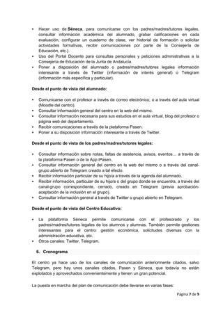 Página 7 de 9
 Hacer uso de Séneca, para comunicarse con los padres/madres/tutores legales,
consultar información académica del alumnado, grabar calificaciones en cada
evaluación, configurar un cuaderno de clase, ver historial de formación o solicitar
actividades formativas, recibir comunicaciones por parte de la Consejería de
Educación, etc.).
 Uso del Portal Docente para consultas personales y peticiones administrativas a la
Consejería de Educación de la Junta de Andalucía.
 Poner a disposición del alumnado o padres/madres/tutores legales información
interesante a través de Twitter (información de interés general) o Telegram
(información más específica y particular).
Desde el punto de vista del alumnado:
 Comunicarse con el profesor a través de correo electrónico, o a través del aula virtual
(Moodle del centro).
 Consultar información general del centro en la web del mismo.
 Consultar información necesaria para sus estudios en el aula virtual, blog del profesor o
página web del departamento.
 Recibir comunicaciones a través de la plataforma Pasen.
 Poner a su disposición información interesante a través de Twitter.
Desde el punto de vista de los padres/madres/tutores legales:
 Consultar información sobre notas, faltas de asistencia, avisos, eventos… a través de
la plataforma Pasen o de la App iPasen.
 Consultar información general del centro en la web del mismo o a través del canal-
grupo abierto de Telegram creado a tal efecto.
 Recibir información particular de su hijo/a a través de la agenda del alumnado.
 Recibir información, particular de su hijo/a o del grupo donde se encuentra, a través del
canal-grupo correspondiente, cerrado, creado en Telegram (previa aprobación-
aceptación de la inclusión en el grupo).
 Consultar información general a través de Twitter o grupo abierto en Telegram.
Desde el punto de vista del Centro Educativo:
 La plataforma Séneca permite comunicarse con el profesorado y los
padres/madres/tutores legales de los alumnos y alumnas. También permite gestiones
interesantes para el centro: gestión económica, solicitudes diversas con la
administración educativa, etc.
 Otros canales: Twitter, Telegram.
6. Cronograma
El centro ya hace uso de los canales de comunicación anteriormente citados, salvo
Telegram, pero hay unos canales citados, Pasen y Séneca, que todavía no están
explotados y aprovechados convenientemente y tienen un gran potencial.
La puesta en marcha del plan de comunicación debe llevarse en varias fases:
 