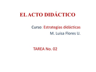 ELACTO DIDÁCTICO
Curso: Estrategias didácticas
M. Luisa Flores U.
TAREA No. 02
 