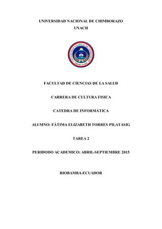 UNIVERSIDAD NACIONAL DE CHIMBORAZO
UNACH
FACULTAD DE CIENCIAS DE LA SALUD
CARRERA DE CULTURA FISICA
CATEDRA DE INFORMÀTICA
ALUMNO: FÀTIMA ELIZABETH TORRES PILATASIG
TAREA 2
PERIDODO ACADEMICO: ABRIL-SEPTIEMBRE 2015
RIOBAMBA-ECUADOR
 