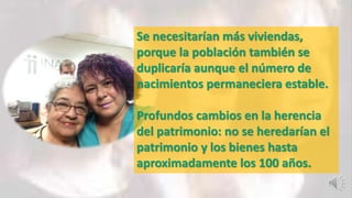 Se necesitarían más viviendas,
porque la población también se
duplicaría aunque el número de
nacimientos permaneciera estable.
Profundos cambios en la herencia
del patrimonio: no se heredarían el
patrimonio y los bienes hasta
aproximadamente los 100 años.
 
