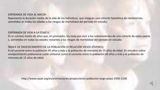 http://www.cepal.org/es/estimaciones-proyecciones-poblacion-largo-plazo-1950-2100
ESPERANZA DE VIDA AL NACER:
Representa la duración media de la vida de los individuos, que integran una cohorte hipotética de nacimientos,
sometidos en todas las edades a los riesgos de mortalidad del período en estudio.
ESPERANZA DE VIDA A LA EDAD X:
Es el número medio de años que, en promedio, les resta por vivir a los sobrevivientes de una cohorte de edad exacta
x, sometidos en todas las edades restantes a los riesgos de mortalidad del período en estudio.
ÍNDICE DE ENVEJECIMIENTO DE LA POBLACIÓN (O RELACIÓN VIEJOS JÓVENES):
Es el cociente entre la población 65 años y más y la población de menores de 15 años de edad. En estudios sobre
envejecimiento poblacional suele utilizarse como el cociente entre la población 60 años y más y la población de
menores de 15 años de edad.
 