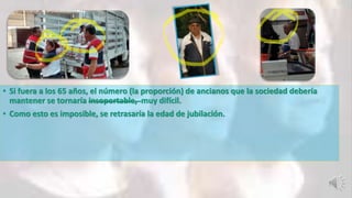 • Si fuera a los 65 años, el número (la proporción) de ancianos que la sociedad debería
mantener se tornaría insoportable, muy difícil.
• Como esto es imposible, se retrasaría la edad de jubilación.
 