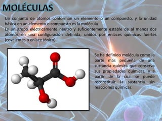 Un conjunto de átomos conforman un elemento o un compuesto, y la unidad
básica en un elemento o compuesto es la molécula
Es un grupo eléctricamente neutro y suficientemente estable de al menos dos
átomos en una configuración definida, unidos por enlaces químicos fuertes
(covalentes o enlace iónico)
Se ha definido molécula como la
parte más pequeña de una
sustancia química que conserva
sus propiedades químicas, y a
partir de la cual se puede
reconstituir la sustancia sin
reacciones químicas.
 