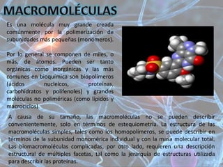 Es una molécula muy grande creada
comúnmente por la polimerización de
subunidades más pequeñas (monómeros).
Por lo general se componen de miles, o
más, de átomos. Pueden ser tanto
orgánicas como inorgánicas y las más
comunes en bioquímica son biopolímeros
(ácidos nucleicos, proteínas,
carbohidratos y polifenoles) y grandes
moléculas no poliméricas (como lípidos y
macrociclos).
A causa de su tamaño, las macromoléculas no se pueden describir
convenientemente, solo en términos de estequiometría. La estructura de las
macromoléculas simples, tales como los homopolímeros, se puede describir en
términos de la subunidad monomérica individual y con la masa molecular total.
Las biomacromoléculas complicadas, por otro lado, requieren una descripción
estructural de múltiples facetas, tal como la jerarquía de estructuras utilizada
para describir las proteínas.
 
