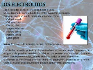 Los electrólitos pueden ser ácidos, bases o sales.
Se pueden medir por medio de diferentes exámenes de sangre.
Cada electrólito se puede medir por separado, como:
• Calcio ionizado
• Calcio sérico
• Cloruro sérico
• Magnesio sérico
• Fósforo sérico
• Potasio sérico
• Sodio sérico
Suero: Es la parte de la sangre que no contiene células.
Los niveles de sodio, potasio y cloruro también se pueden medir como parte de
un grupo de pruebas metabólicas básicas. Un examen más completo, llamado
panel metabólico completo, puede examinar varios de estos electrólitos.
El examen de electrólitos urinarios mide los electrólitos presentes en la orina.
Mide los niveles de calcio, cloruro, potasio, sodio y otros electrólitos.
 