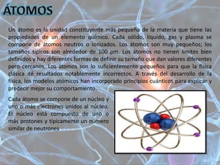 Un átomo es la unidad constituyente más pequeña de la materia que tiene las
propiedades de un elemento químico. Cada sólido, líquido, gas y plasma se
compone de átomos neutros o ionizados. Los átomos son muy pequeños; los
tamaños típicos son alrededor de 100 pm. Los átomos no tienen límites bien
definidos y hay diferentes formas de definir su tamaño que dan valores diferentes
pero cercanos. Los átomos son lo suficientemente pequeños para que la física
clásica dé resultados notablemente incorrectos. A través del desarrollo de la
física, los modelos atómicos han incorporado principios cuánticos para explicar y
predecir mejor su comportamiento.
Cada átomo se compone de un núcleo y
uno o más electrones unidos al núcleo.
El núcleo está compuesto de uno o
más protones y típicamente un número
similar de neutrones
 
