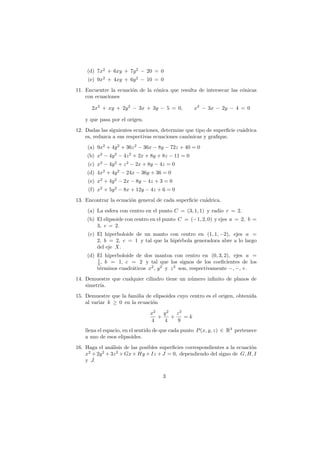 (d) 7x2
+ 6xy + 7y2
− 20 = 0
(e) 9x2
+ 4xy + 6y2
− 10 = 0
11. Encuentre la ecuaci´on de la c´onica que resulta de intersecar las c´onicas
con ecuaciones
2x2
+ xy + 2y2
− 3x + 3y − 5 = 0, x2
− 3x − 2y − 4 = 0
y que pasa por el origen.
12. Dadas las siguientes ecuaciones, determine que tipo de superﬁcie cu´adrica
es, reduzca a sus respectivas ecuaciones can´onicas y graﬁque.
(a) 9x2
+ 4y2
+ 36z2
− 36x − 8y − 72z + 40 = 0
(b) x2
− 4y2
− 4z2
+ 2x + 8y + 8z − 11 = 0
(c) x2
− 4y2
+ z2
− 2x + 8y − 4z = 0
(d) 4x2
+ 4y2
− 24x − 36y + 36 = 0
(e) x2
+ 4y2
− 2x − 8y − 4z + 3 = 0
(f) x2
+ 5y2
− 8x + 12y − 4z + 6 = 0
13. Encontrar la ecuaci´on general de cada superﬁcie cu´adrica.
(a) La esfera con centro en el punto C = (3, 1, 1) y radio r = 2.
(b) El elipsoide con centro en el punto C = (−1, 2, 0) y ejes a = 2, b =
3, c = 2.
(c) El hiperboloide de un manto con centro en (1, 1, −2), ejes a =
2, b = 2, c = 1 y tal que la hip´erbola generadora abre a lo largo
del eje X.
(d) El hiperboloide de dos mantoa con centro en (0, 3, 2), ejes a =
1
3 , b = 1, c = 2 y tal que los signos de los coeﬁcientes de los
t´erminos cuadr´aticos x2
, y2
y z2
son, respectivamente −, −, +.
14. Demuestre que cualquier cilindro tiene un n´umero inﬁnito de planos de
simetr´ıa.
15. Demuestre que la familia de elipsoides cuyo centro es el origen, obtenida
al variar k ≥ 0 en la ecuaci´on
x2
4
+
y2
4
+
z2
9
= k
llena el espacio, en el sentido de que cada punto P(x, y, z) ∈ R3
pertenece
a uno de esos elipsoides.
16. Haga el an´alisis de las posibles superﬁcies correspondientes a la ecuaci´on
x2
+ 2y2
+ 3z2
+ Gx + Hy + Iz + J = 0, dependiendo del signo de G, H, I
y J.
3
 