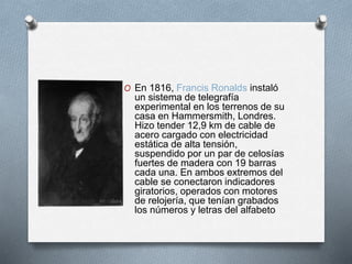 O En 1816, Francis Ronalds instaló 
un sistema de telegrafía 
experimental en los terrenos de su 
casa en Hammersmith, Londres. 
Hizo tender 12,9 km de cable de 
acero cargado con electricidad 
estática de alta tensión, 
suspendido por un par de celosías 
fuertes de madera con 19 barras 
cada una. En ambos extremos del 
cable se conectaron indicadores 
giratorios, operados con motores 
de relojería, que tenían grabados 
los números y letras del alfabeto 
 