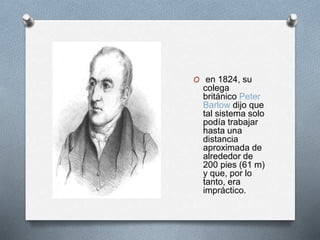 O en 1824, su 
colega 
británico Peter 
Barlow dijo que 
tal sistema solo 
podía trabajar 
hasta una 
distancia 
aproximada de 
alrededor de 
200 pies (61 m) 
y que, por lo 
tanto, era 
impráctico. 
 