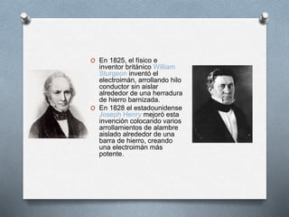 O En 1825, el físico e 
inventor británico William 
Sturgeon inventó el 
electroimán, arrollando hilo 
conductor sin aislar 
alrededor de una herradura 
de hierro barnizada. 
O En 1828 el estadounidense 
Joseph Henry mejoró esta 
invención colocando varios 
arrollamientos de alambre 
aislado alrededor de una 
barra de hierro, creando 
una electroimán más 
potente. 
 