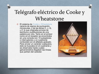 Telégrafo eléctrico de Cooke y 
Wheatstone 
O El sistema de Cooke y Wheatstone 
carecía de signos de puntuación, 
minúsculas, y de las letras C, J, Q, 
y Z; lo que originaba errores de 
escritura o sustituciones de una 
palabra por otra. Tanto en el emisor 
como en el receptor se encontraba 
en una consola con 10 pulsadores 
o interruptores y un cuadrante 
romboidal con el alfabeto grabado. 
Para enviar un carácter cualquiera, 
éste se buscaba en el cuadrante y 
se observaba hasta cuales 
galvanómetros llegaban las líneas 
que partían del carácter. 
 