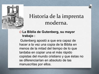 Historia de la imprenta 
moderna. 
O La Biblia de Gutenberg, su mayor 
trabajo : 
Gutenberg apostó a que era capaz de 
hacer a la vez una copia de la Biblia en 
menos de la mitad del tiempo de lo que 
tardaba en copiar una el más rápido 
copistas del mundo cristiano y que éstas no 
se diferenciarían en absoluto de las 
manuscritas por ellos. 
 