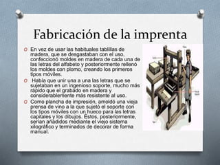 Fabricación de la imprenta 
O En vez de usar las habituales tablillas de 
madera, que se desgastaban con el uso, 
confeccionó moldes en madera de cada una de 
las letras del alfabeto y posteriormente rellenó 
los moldes con plomo, creando los primeros 
tipos móviles. 
O Había que unir una a una las letras que se 
sujetaban en un ingenioso soporte, mucho más 
rápido que el grabado en madera y 
considerablemente más resistente al uso. 
O Como plancha de impresión, amoldó una vieja 
prensa de vino a la que sujetó el soporte con 
los tipos móviles con un hueco para las letras 
capitales y los dibujos. Éstos, posteriormente, 
serían añadidos mediante el viejo sistema 
xilográfico y terminados de decorar de forma 
manual. 
 