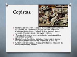 Copistas. 
O los libros se difundían en copias manuscritas por escritores, 
muchos de los cuales eran monjes y frailes dedicados 
exclusivamente al rezo y a la réplica de ejemplares por 
encargo del propio clero o de reyes y nobles. 
O A pesar de lo que se cree, no todos los monjes copistas 
sabían leer y escribir. 
O Realizaban la función de copistas, imitadores de signos 
que en muchas ocasiones no entendían, lo cual era 
O fundamental para copiar libros prohibidos que hablasen de 
medicina interna o de sexo. 
 
