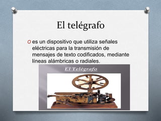 El telégrafo 
O es un dispositivo que utiliza señales 
eléctricas para la transmisión de 
mensajes de texto codificados, mediante 
líneas alámbricas o radiales. 
 