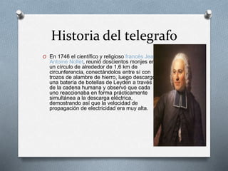 Historia del telegrafo 
O En 1746 el científico y religioso francés Jean 
Antoine Nollet, reunió doscientos monjes en 
un círculo de alrededor de 1,6 km de 
circunferencia, conectándolos entre sí con 
trozos de alambre de hierro, luego descargó 
una batería de botellas de Leyden a través 
de la cadena humana y observó que cada 
uno reaccionaba en forma prácticamente 
simultánea a la descarga eléctrica, 
demostrando así que la velocidad de 
propagación de electricidad era muy alta. 
 