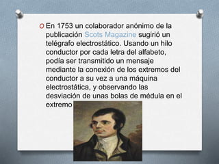 O En 1753 un colaborador anónimo de la 
publicación Scots Magazine sugirió un 
telégrafo electrostático. Usando un hilo 
conductor por cada letra del alfabeto, 
podía ser transmitido un mensaje 
mediante la conexión de los extremos del 
conductor a su vez a una máquina 
electrostática, y observando las 
desviación de unas bolas de médula en el 
extremo receptor. 
 