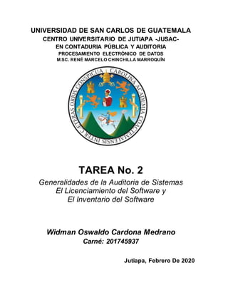 UNIVERSIDAD DE SAN CARLOS DE GUATEMALA
CENTRO UNIVERSITARIO DE JUTIAPA -JUSAC-
EN CONTADURIA PÚBLICA Y AUDITORIA
PROCESAMIENTO ELECTRÓNICO DE DATOS
M.SC. RENÉ MARCELO CHINCHILLA MARROQUÍN
TAREA No. 2
Generalidades de la Auditoria de Sistemas
El Licenciamiento del Software y
El Inventario del Software
Widman Oswaldo Cardona Medrano
Carné: 201745937
Jutiapa, Febrero De 2020
 