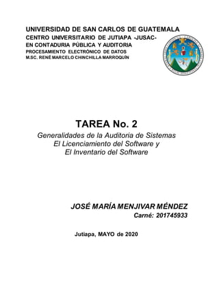 UNIVERSIDAD DE SAN CARLOS DE GUATEMALA
CENTRO UNIVERSITARIO DE JUTIAPA -JUSAC-
EN CONTADURIA PÚBLICA Y AUDITORIA
PROCESAMIENTO ELECTRÓNICO DE DATOS
M.SC. RENÉ MARCELO CHINCHILLA MARROQUÍN
TAREA No. 2
Generalidades de la Auditoria de Sistemas
El Licenciamiento del Software y
El Inventario del Software
JOSÉ MARÍA MENJIVAR MÉNDEZ
Carné: 201745933
Jutiapa, MAYO de 2020
 