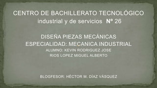 CENTRO DE BACHILLERATO TECNOLÓGICO
industrial y de servicios Nº 26
DISEÑA PIEZAS MECÁNICAS
ESPECIALIDAD: MECANICA INDUSTRIAL
ALUMNO: KEVIN RODRIGUEZ JOSE
RIOS LOPEZ MIGUEL ALBERTO

BLOGFESOR: HÉCTOR M. DÍAZ VÁSQUEZ

 