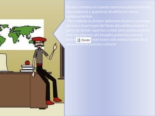 El caso contrario es cuando tenemos subdocumentos
muy extensos y queremos dividirlos en varios
subdocumentos.
Para realizar la división debemos situarnos una línea
encima o al principio del título del subdocumento a
partir de donde vayamos a crear otro subdocumento.
Una vez estemos ahí situados pulsamos sobre el
botón
, este botón sólo estará habilitado si
estamos en la posición correcta

 