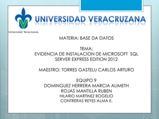 MATERIA: BASE DA DATOS

                   TEMA:
EVIDENCIA DE INSTALACION DE MICROSOFT SQL
        SERVER EXPRESS EDITION 2012

 MAESTRO: TORRES GASTELU CARLOS ARTURO

               EQUIPO 9
   DOMINGUEZ HERRERA MARCIA ALIMETH
        ROJAS MANTILLA RUBEN
         HILARIO MARTINEZ ROGELIO
         CONTRERAS REYES ALMA E.
 