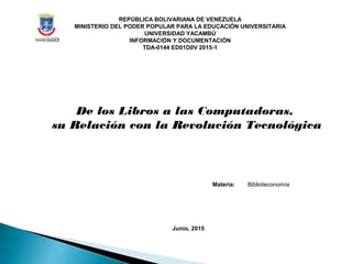 REPÚBLICA BOLIVARIANA DE VENEZUELA
MINISTERIO DEL PODER POPULAR PARA LA EDUCACIÓN UNIVERSITARIA
UNIVERSIDAD YACAMBÚ
INFORMACIÓN Y DOCUMENTACIÓN
TDA-0144 ED01D0V 2015-1
De los Libros a las Computadoras,
su Relación con la Revolución Tecnológica
Materia: Biblioteconomía
Junio, 2015
 