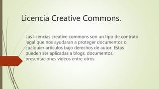 Licencia Creative Commons.
Las licencias creative commons son un tipo de contrato
legal que nos ayudaran a proteger documentos o
cualquier artículos bajo derechos de autor. Estas
pueden ser aplicadas a blogs, documentos,
presentaciones videos entre otros
 