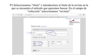 8º) Seleccionamos “título” e introducimos el título de la revista en la
que se encuentra el artículo que queremos buscar. En el campo de
“colección” seleccionamos “revistas”.
 