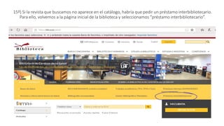 15º) Si la revista que buscamos no aparece en el catálogo, habría que pedir un préstamo interbibliotecario.
Para ello, volvemos a la página inicial de la biblioteca y seleccionamos “préstamo interbibliotecario”.
 