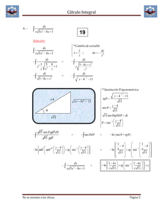Cálculo Integral

6.

dx
x 5x2 8x 1

19

Solución :
* Cambio de variable
1
dz
x
;
dx
z
z2
dz

dx
x 5x2 8x 1
dz
1 5 8
z2
1
z z2 z
dz

5 8z z 2
z2
dz

z

5 8z z 2

z 4

2

11
* SustituciónTrigonométrica
tg

z-4

z 4
11

11sec tg d
sec
11 sec tg d

sec d

11

11

sec

ϴ

2

z 4

1

dz

z 4
11

ln | sec

tg |

11 tg

ln sec sec

1

z 4
11

tg sec

1

dx
x 5x

No se asustan a las chicas

2

1
4
ln x
11

z 4
11

ln
8x 1

1 4x
x 11

tg sec

tg sec

1

1

1 4x
x 11

Página 5

1
4
x
11

c

 