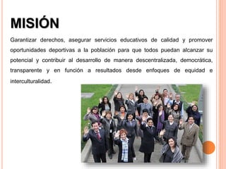 MISIÓN
Garantizar derechos, asegurar servicios educativos de calidad y promover
oportunidades deportivas a la población para que todos puedan alcanzar su
potencial y contribuir al desarrollo de manera descentralizada, democrática,
transparente y en función a resultados desde enfoques de equidad e
interculturalidad.